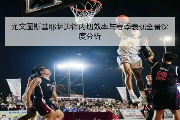 尤文图斯基耶萨边锋内切效率与赛季表现全景深度分析