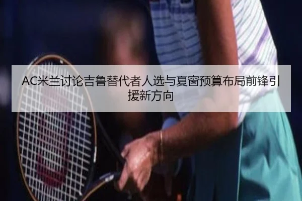 AC米兰讨论吉鲁替代者人选与夏窗预算布局前锋引援新方向