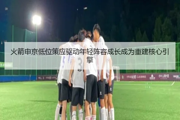火箭申京低位策应驱动年轻阵容成长成为重建核心引擎