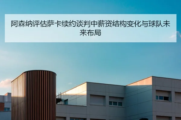 阿森纳评估萨卡续约谈判中薪资结构变化与球队未来布局